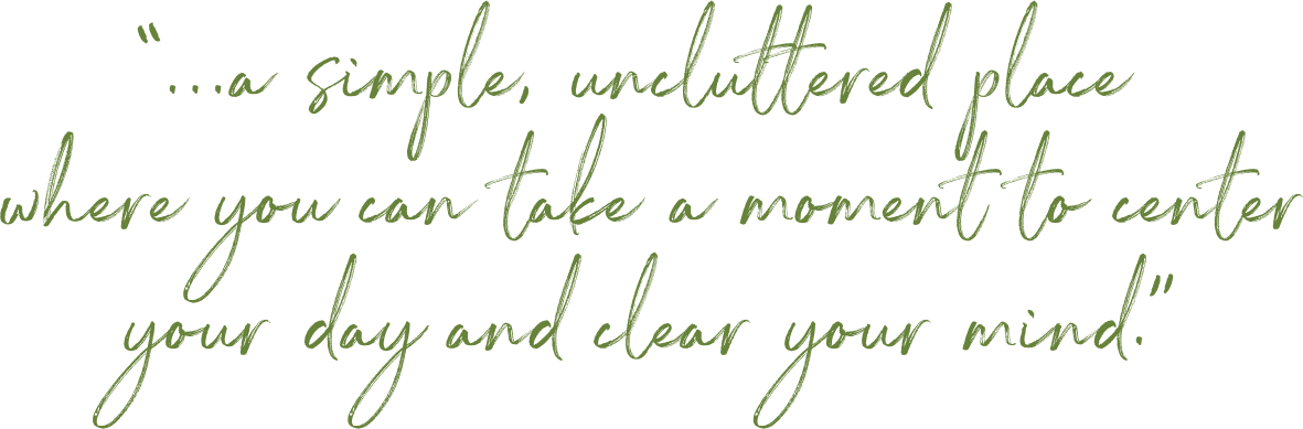 “...a simple, uncluttered place where you can take a moment to center your day and clear your mind.”